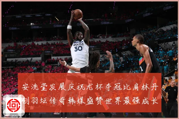 安洗莹发展庆祝尤杯夺冠比肩林丹创羽坛传奇韩媒盛赞世界最强成长观察：最新赛事动态与深度分析