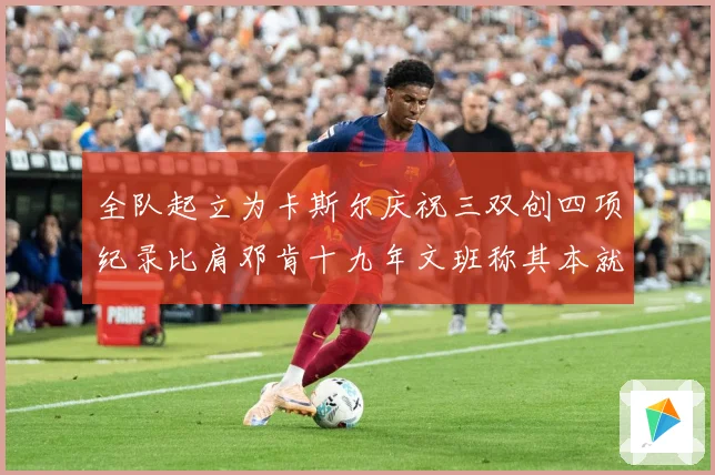 全队起立为卡斯尔庆祝三双创四项纪录比肩邓肯十九年文班称其本就赛场复盘：最新赛事动态与深度分析