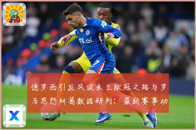 德罗西引发风波米兰欧冠之路与罗马恩怨纠葛数据研判：最新赛事动态与深度分析