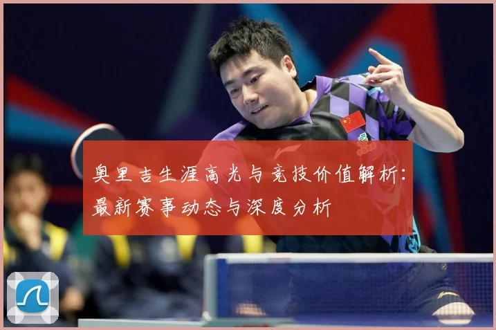 奥里吉生涯高光与竞技价值解析：最新赛事动态与深度分析