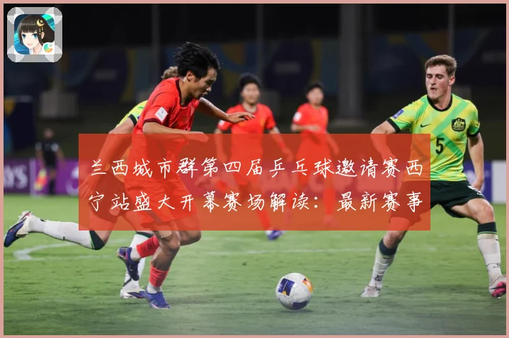 兰西城市群第四届乒乓球邀请赛西宁站盛大开幕赛场解读：最新赛事动态与深度分析