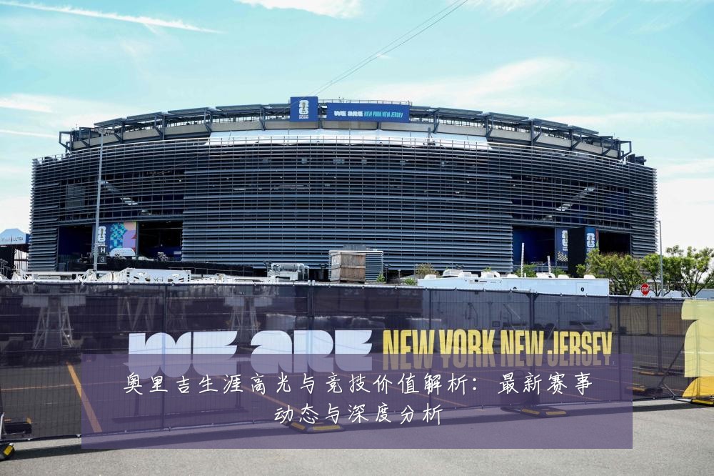 奥里吉生涯高光与竞技价值解析：最新赛事动态与深度分析