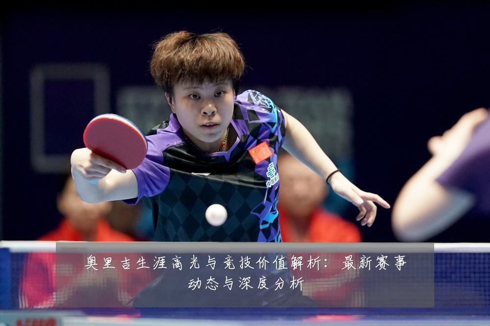 奥里吉生涯高光与竞技价值解析:最新赛事动态与深度分析